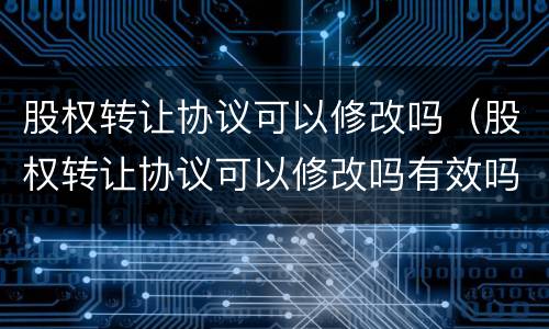 股权转让协议可以修改吗（股权转让协议可以修改吗有效吗）