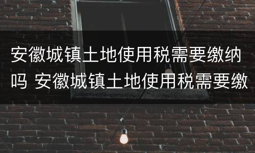 安徽城镇土地使用税需要缴纳吗 安徽城镇土地使用税需要缴纳吗