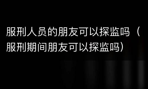 服刑人员的朋友可以探监吗（服刑期间朋友可以探监吗）