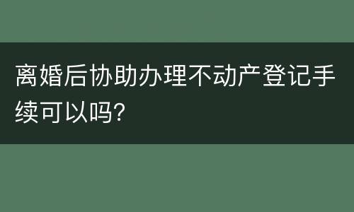 离婚后协助办理不动产登记手续可以吗？