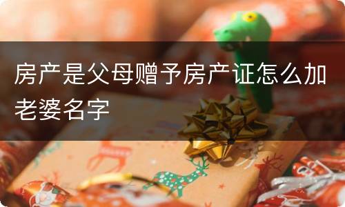 房产是父母赠予房产证怎么加老婆名字