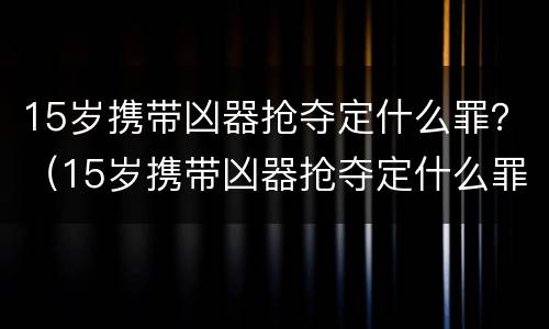 15岁携带凶器抢夺定什么罪？（15岁携带凶器抢夺定什么罪）
