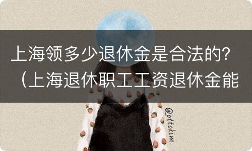 上海领多少退休金是合法的？（上海退休职工工资退休金能领多少）