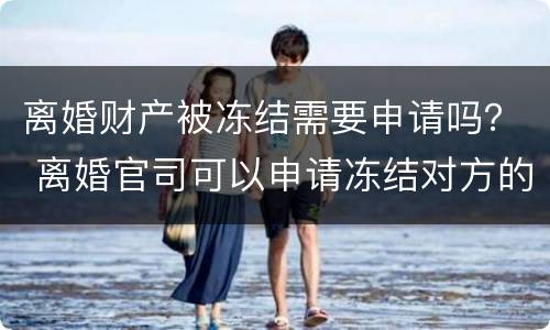 离婚财产被冻结需要申请吗？ 离婚官司可以申请冻结对方的财产么