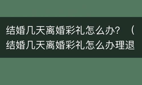 结婚几天离婚彩礼怎么办？（结婚几天离婚彩礼怎么办理退回）