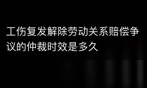 工伤复发解除劳动关系赔偿争议的仲裁时效是多久