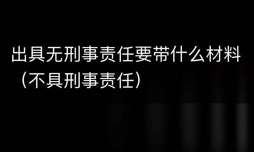 出具无刑事责任要带什么材料（不具刑事责任）