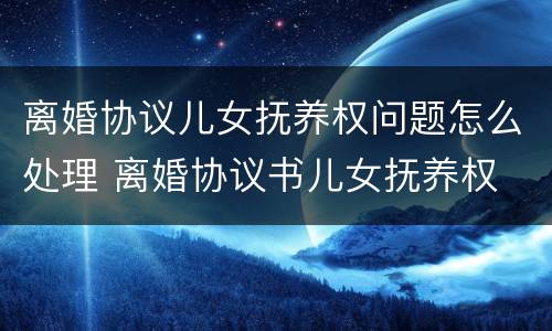 离婚协议儿女抚养权问题怎么处理 离婚协议书儿女抚养权