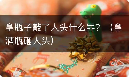 拿瓶子敲了人头什么罪？（拿酒瓶砸人头）