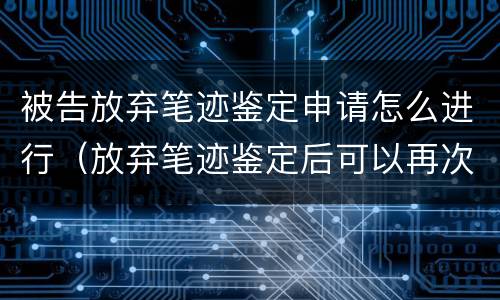 被告放弃笔迹鉴定申请怎么进行（放弃笔迹鉴定后可以再次申请鉴定吗?）