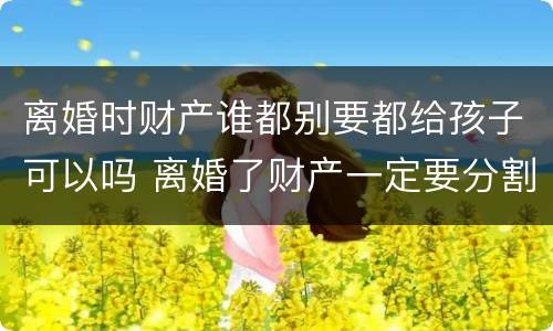 离婚时财产谁都别要都给孩子可以吗 离婚了财产一定要分割吗