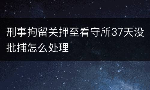 刑事拘留关押至看守所37天没批捕怎么处理