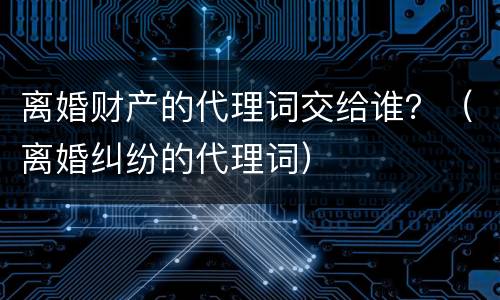 离婚财产的代理词交给谁？（离婚纠纷的代理词）