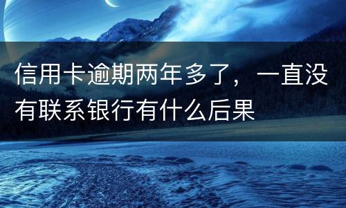信用卡逾期两年多了，一直没有联系银行有什么后果