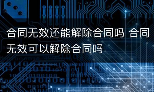 合同无效还能解除合同吗 合同无效可以解除合同吗
