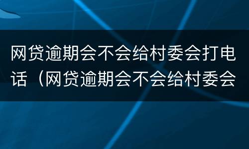 网贷逾期会不会给村委会打电话（网贷逾期会不会给村委会打电话催款）