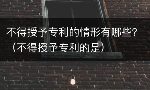 不得授予专利的情形有哪些？（不得授予专利的是）