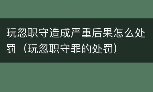 玩忽职守造成严重后果怎么处罚（玩忽职守罪的处罚）