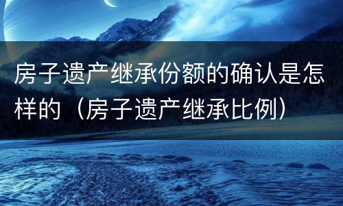 房子遗产继承份额的确认是怎样的（房子遗产继承比例）