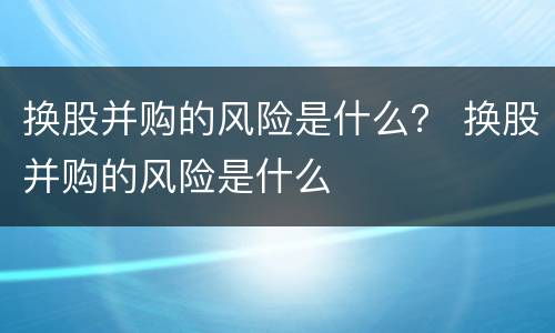 换股并购的风险是什么？ 换股并购的风险是什么