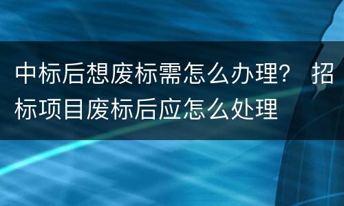 中标后想废标需怎么办理？ 招标项目废标后应怎么处理