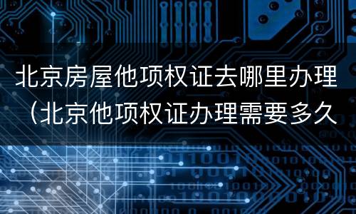 北京房屋他项权证去哪里办理（北京他项权证办理需要多久）