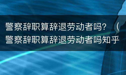 警察辞职算辞退劳动者吗？（警察辞职算辞退劳动者吗知乎）