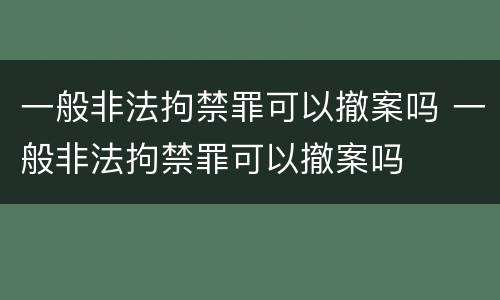 一般非法拘禁罪可以撤案吗 一般非法拘禁罪可以撤案吗