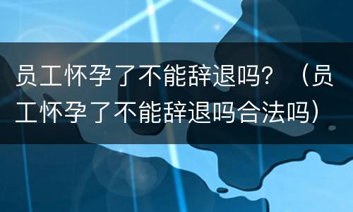 员工怀孕了不能辞退吗？（员工怀孕了不能辞退吗合法吗）