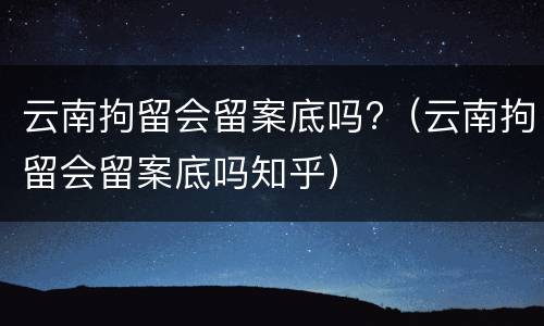 云南拘留会留案底吗?（云南拘留会留案底吗知乎）