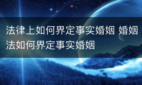 法律上如何界定事实婚姻 婚姻法如何界定事实婚姻