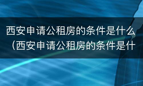 西安申请公租房的条件是什么（西安申请公租房的条件是什么呢）