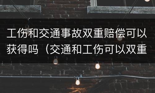 工伤和交通事故双重赔偿可以获得吗（交通和工伤可以双重赔偿的部分）