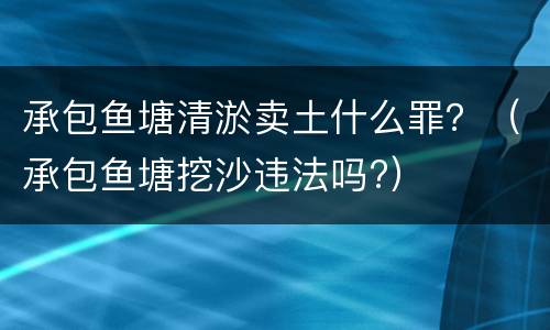 承包鱼塘清淤卖土什么罪？（承包鱼塘挖沙违法吗?）