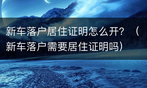新车落户居住证明怎么开？（新车落户需要居住证明吗）