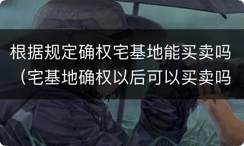 根据规定确权宅基地能买卖吗（宅基地确权以后可以买卖吗可以卖吗）