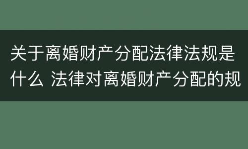 关于离婚财产分配法律法规是什么 法律对离婚财产分配的规定