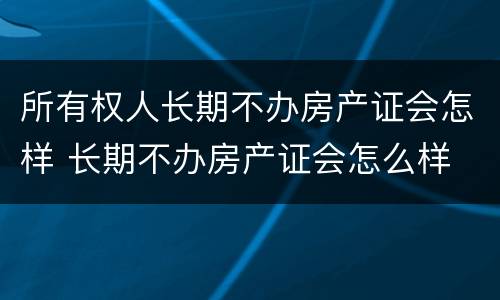 所有权人长期不办房产证会怎样 长期不办房产证会怎么样
