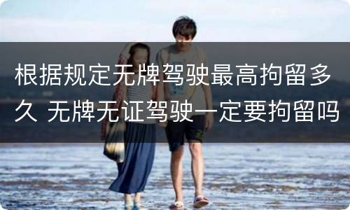 根据规定无牌驾驶最高拘留多久 无牌无证驾驶一定要拘留吗
