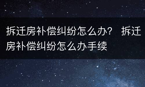 拆迁房补偿纠纷怎么办？ 拆迁房补偿纠纷怎么办手续