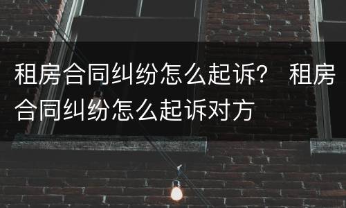 租房合同纠纷怎么起诉？ 租房合同纠纷怎么起诉对方