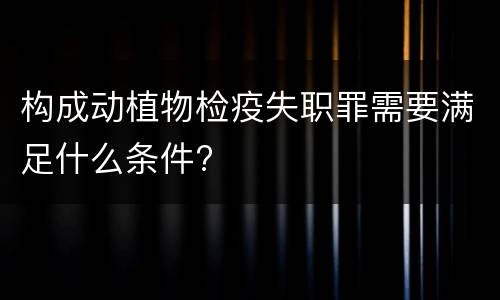 构成动植物检疫失职罪需要满足什么条件?
