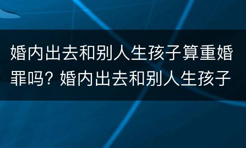 婚内出去和别人生孩子算重婚罪吗? 婚内出去和别人生孩子算重婚罪吗怎么判