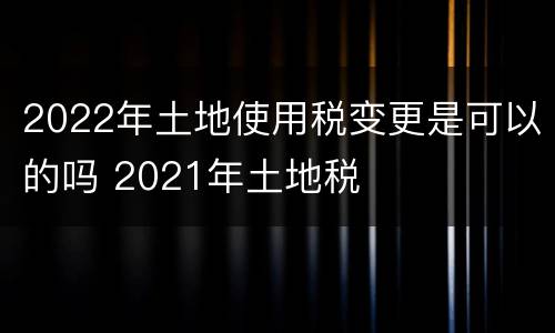 2022年土地使用税变更是可以的吗 2021年土地税