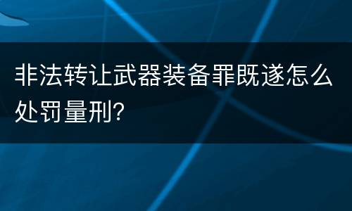 非法转让武器装备罪既遂怎么处罚量刑？