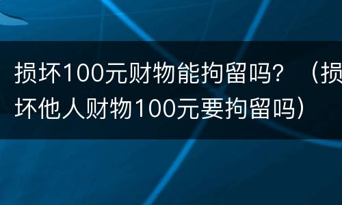 损坏100元财物能拘留吗？（损坏他人财物100元要拘留吗）