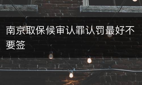 南京取保候审认罪认罚最好不要签