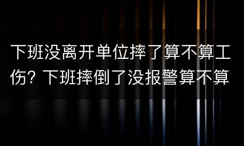 下班没离开单位摔了算不算工伤? 下班摔倒了没报警算不算工伤