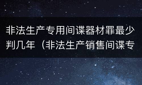 非法生产专用间谍器材罪最少判几年（非法生产销售间谍专用器材罪司法解释）