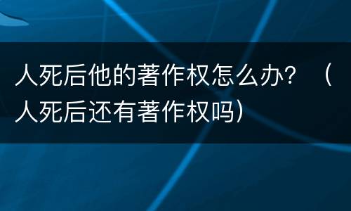 人死后他的著作权怎么办？（人死后还有著作权吗）